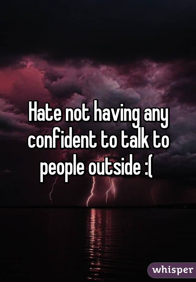 Hate not having any confident to talk to people outside :( 
