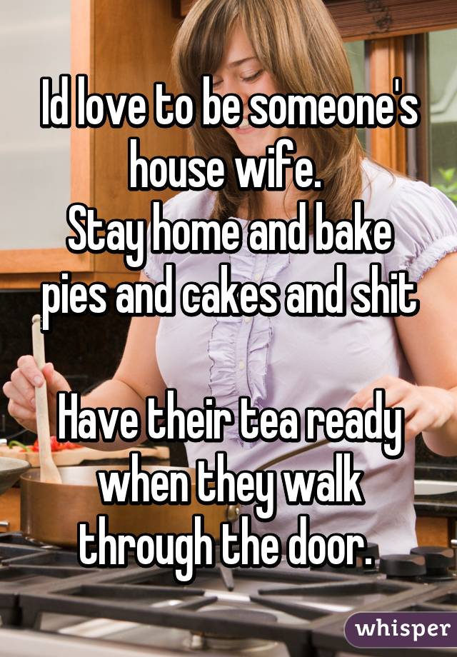 Id love to be someone's house wife. 
Stay home and bake pies and cakes and shit

Have their tea ready when they walk through the door. 