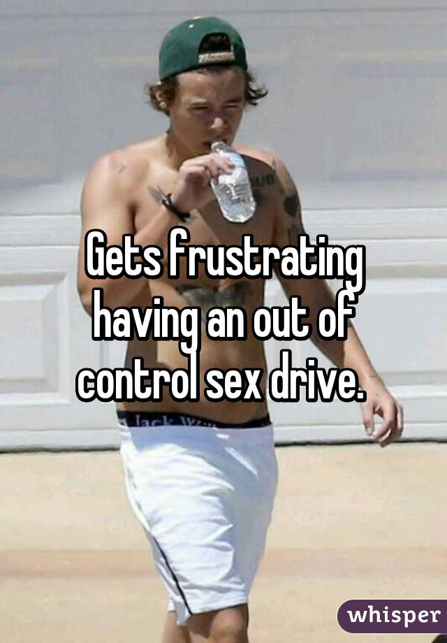 Gets frustrating having an out of control sex drive. 