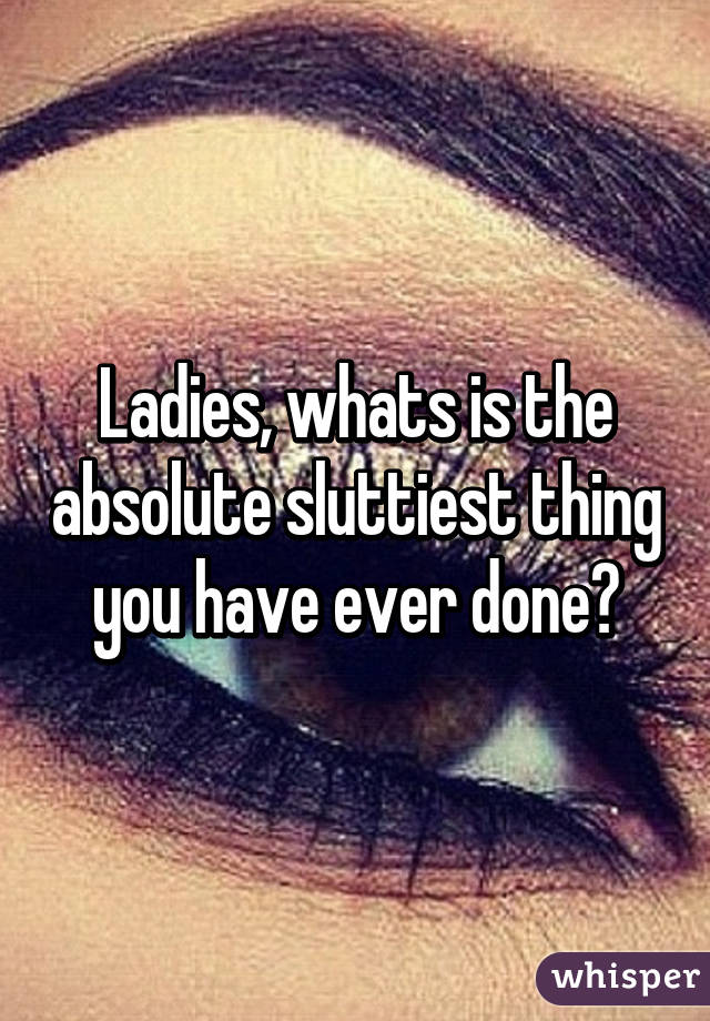 Ladies, whats is the absolute sluttiest thing you have ever done?