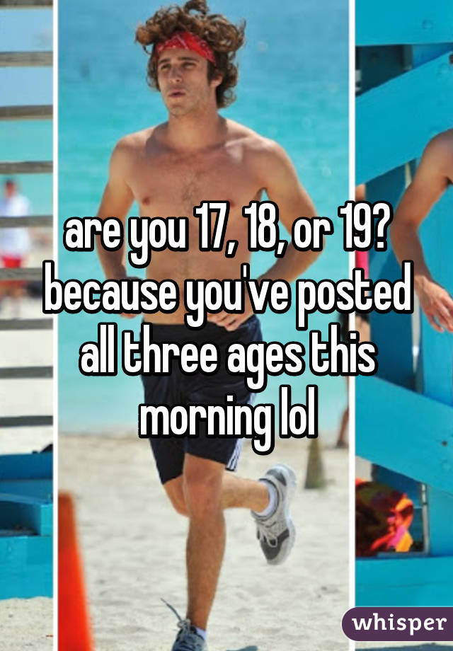 are you 17, 18, or 19?
because you've posted all three ages this morning lol