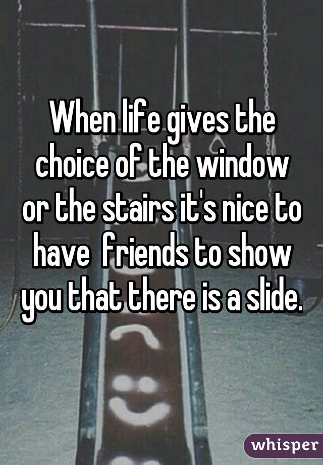 When life gives the choice of the window or the stairs it's nice to have  friends to show you that there is a slide. 