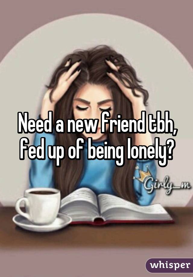 Need a new friend tbh, fed up of being lonely🙌