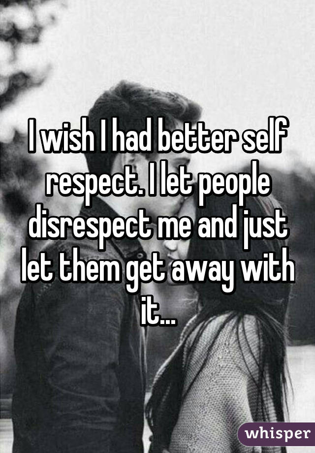 I wish I had better self respect. I let people disrespect me and just let them get away with it...
