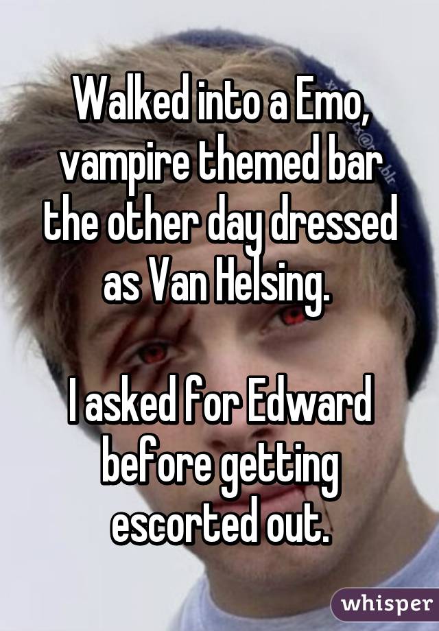 Walked into a Emo, vampire themed bar the other day dressed as Van Helsing. 

I asked for Edward before getting escorted out.