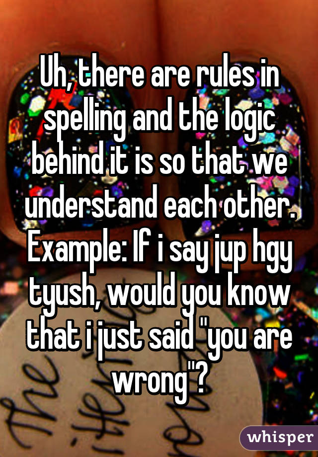 Uh, there are rules in spelling and the logic behind it is so that we understand each other. Example: If i say jup hgy tyush, would you know that i just said "you are wrong"?