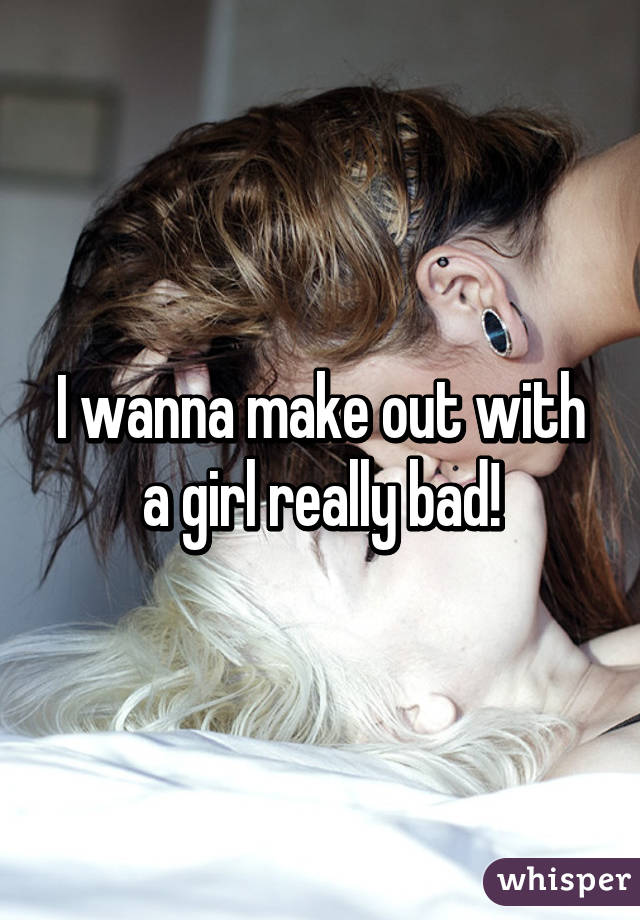 I wanna make out with a girl really bad!