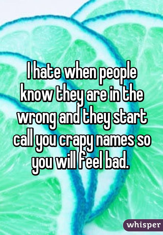 I hate when people know they are in the wrong and they start call you crapy names so you will feel bad. 