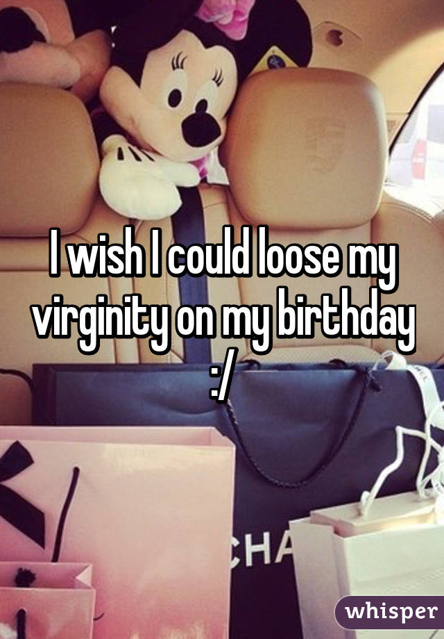 I wish I could loose my virginity on my birthday :/