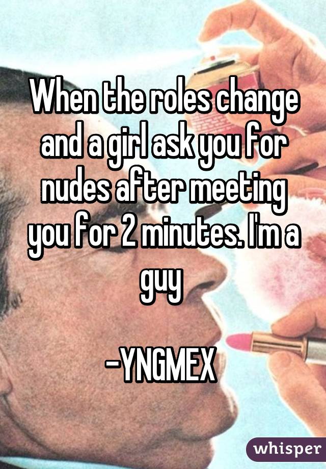 When the roles change and a girl ask you for nudes after meeting you for 2 minutes. I'm a guy 

-YNGMEX 