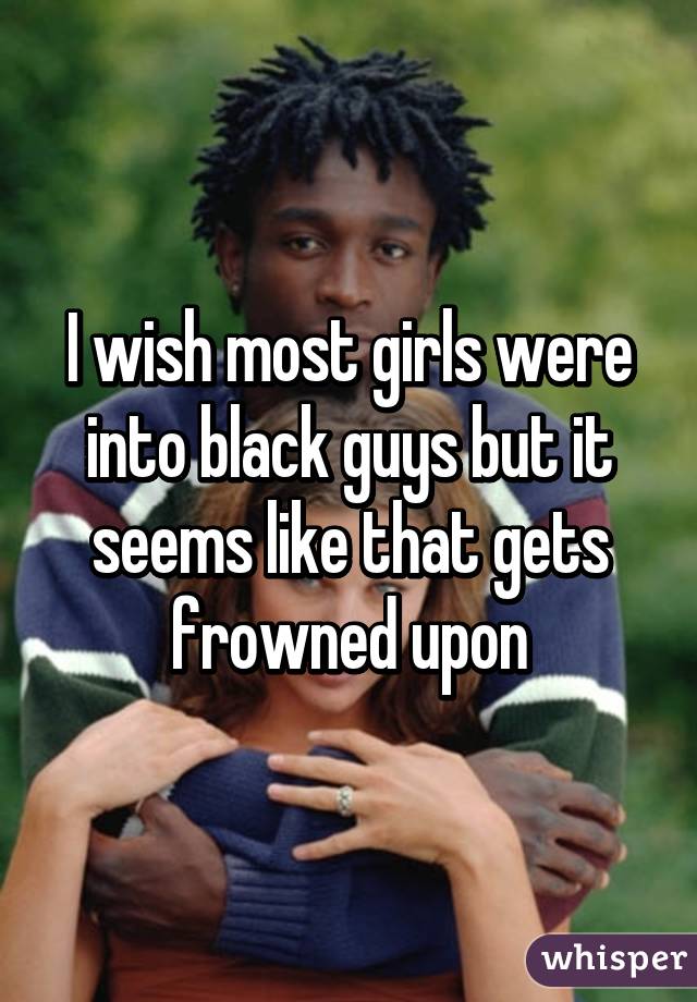 I wish most girls were into black guys but it seems like that gets frowned upon