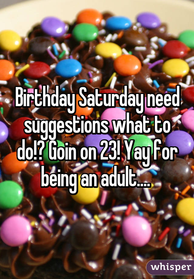 Birthday Saturday need suggestions what to do!? Goin on 23! Yay for being an adult.... 