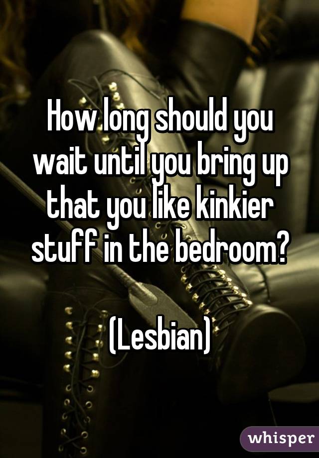 How long should you wait until you bring up that you like kinkier stuff in the bedroom?

(Lesbian)