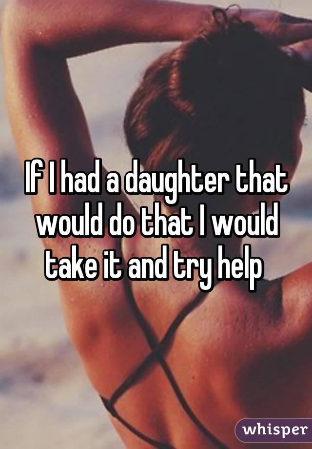 If I had a daughter that would do that I would take it and try help 