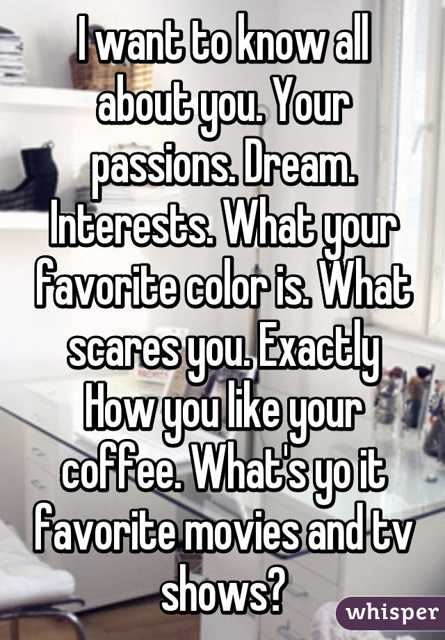 I want to know all about you. Your passions. Dream. Interests. What your favorite color is. What scares you. Exactly How you like your coffee. What's yo it favorite movies and tv shows?