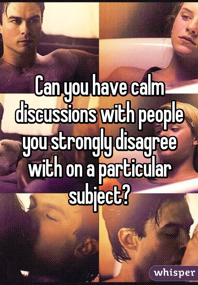 Can you have calm discussions with people you strongly disagree with on a particular subject?