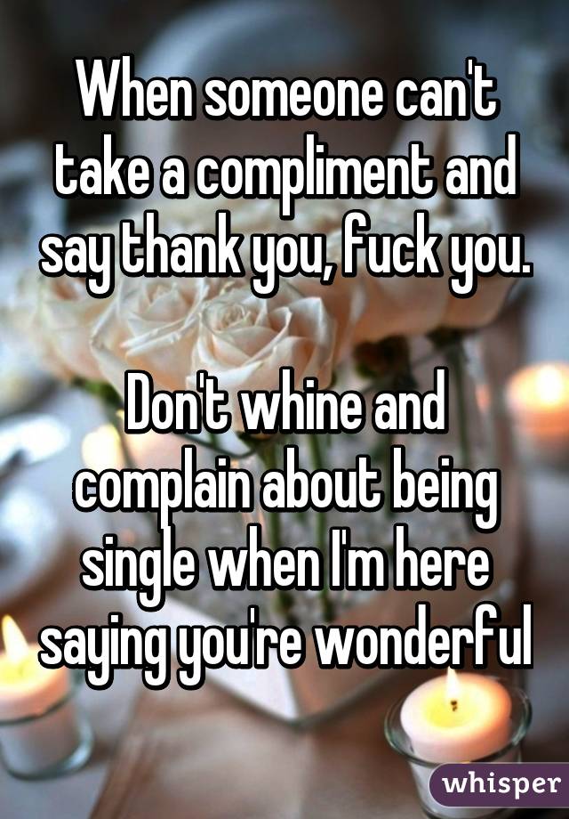 When someone can't take a compliment and say thank you, fuck you. 
Don't whine and complain about being single when I'm here saying you're wonderful 