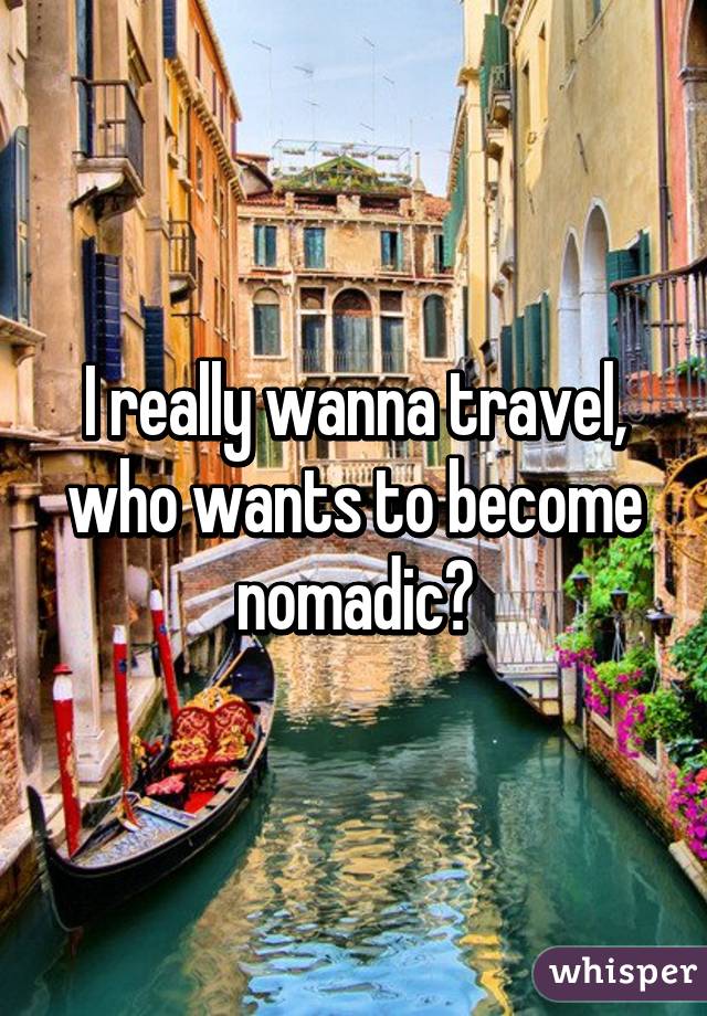 I really wanna travel, who wants to become nomadic?
