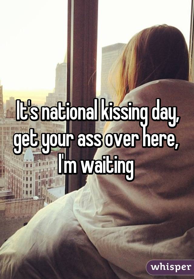 It's national kissing day, get your ass over here,  I'm waiting 