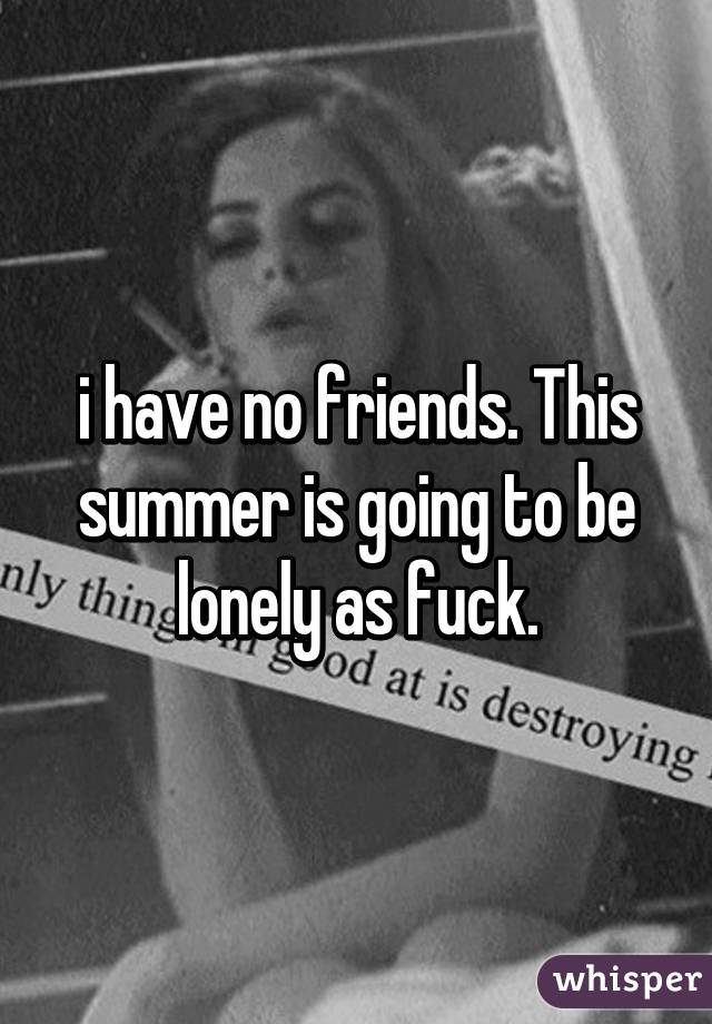 i have no friends. This summer is going to be lonely as fuck.