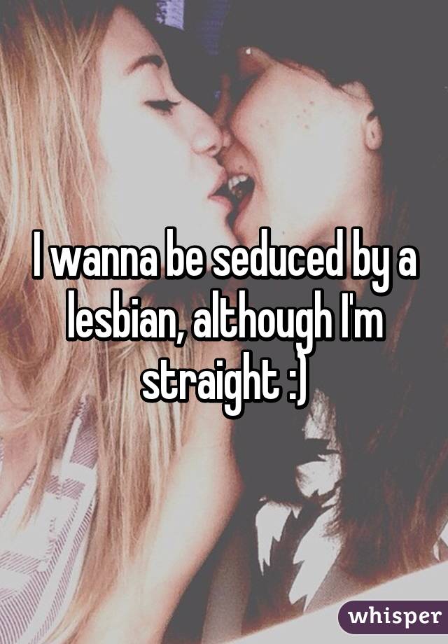 I wanna be seduced by a lesbian, although I'm straight :)