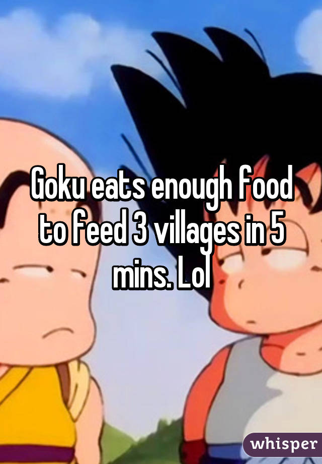 Goku eats enough food to feed 3 villages in 5 mins. Lol