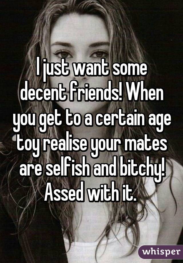 I just want some decent friends! When you get to a certain age toy realise your mates are selfish and bitchy! Assed with it. 