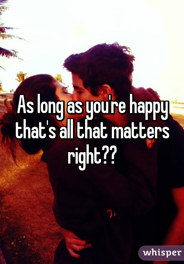 As long as you're happy that's all that matters right??