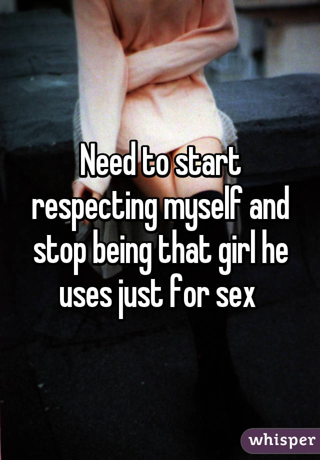 Need to start respecting myself and stop being that girl he uses just for sex 
