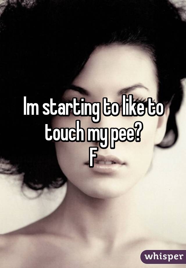 Im starting to like to touch my pee😯
F