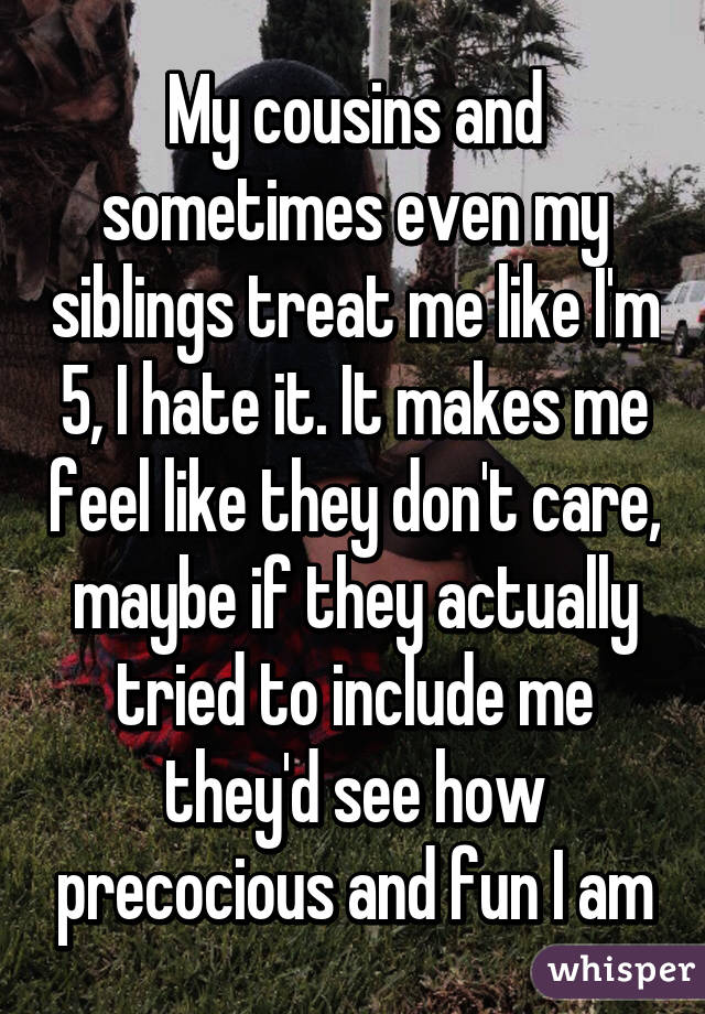 My cousins and sometimes even my siblings treat me like I'm 5, I hate it. It makes me feel like they don't care, maybe if they actually tried to include me they'd see how precocious and fun I am
