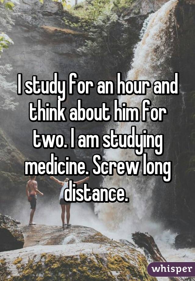 I study for an hour and think about him for two. I am studying medicine. Screw long distance. 