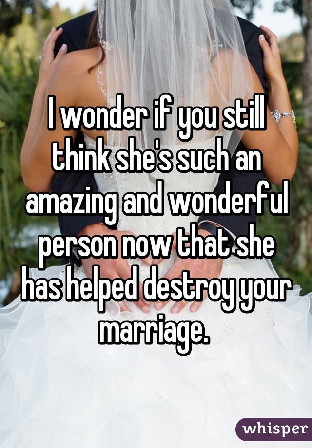 I wonder if you still think she's such an amazing and wonderful person now that she has helped destroy your marriage. 