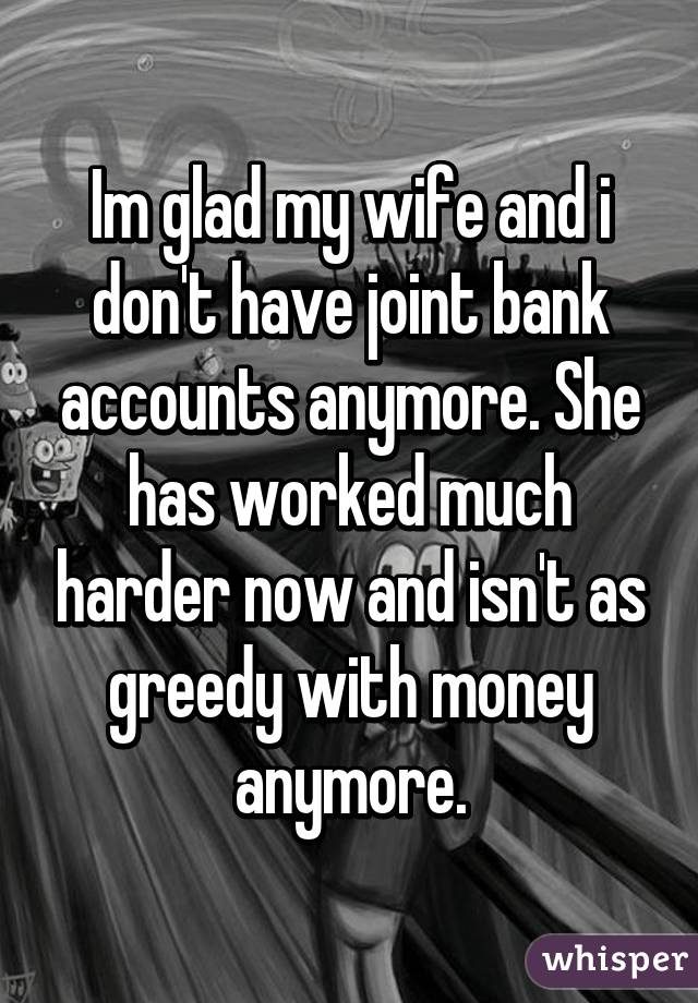 Im glad my wife and i don't have joint bank accounts anymore. She has worked much harder now and isn't as greedy with money anymore.