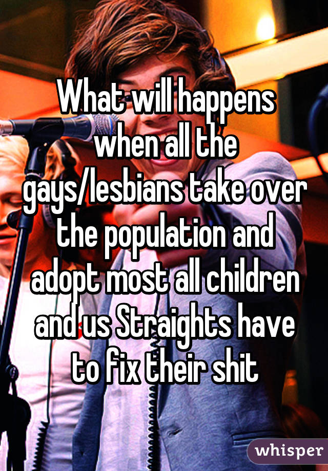 What will happens when all the gays/lesbians take over the population and adopt most all children and us Straights have to fix their shit