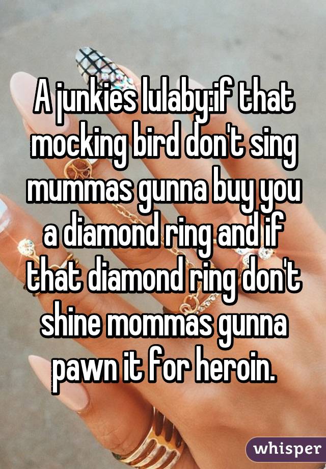 A junkies lulaby:if that mocking bird don't sing mummas gunna buy you a diamond ring and if that diamond ring don't shine mommas gunna pawn it for heroin.
