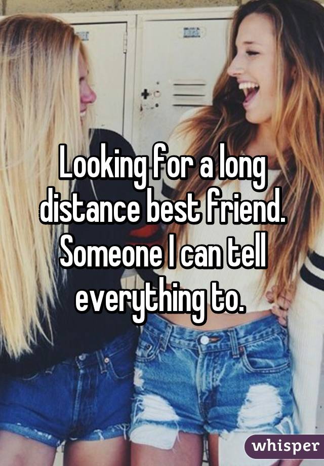 Looking for a long distance best friend. Someone I can tell everything to. 