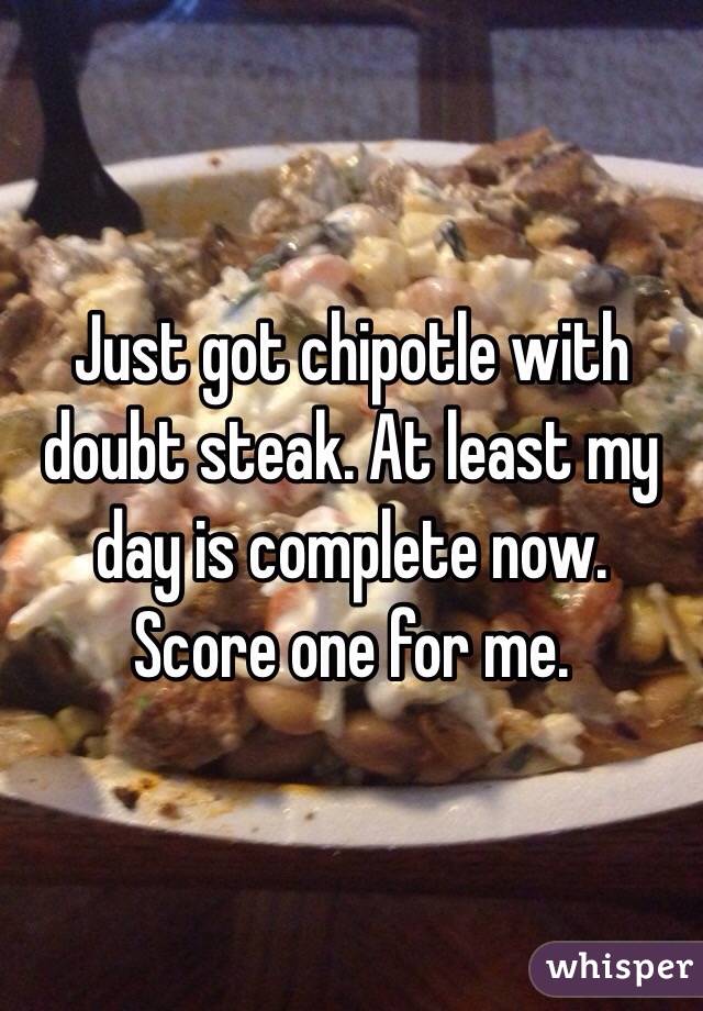Just got chipotle with doubt steak. At least my day is complete now. Score one for me. 
