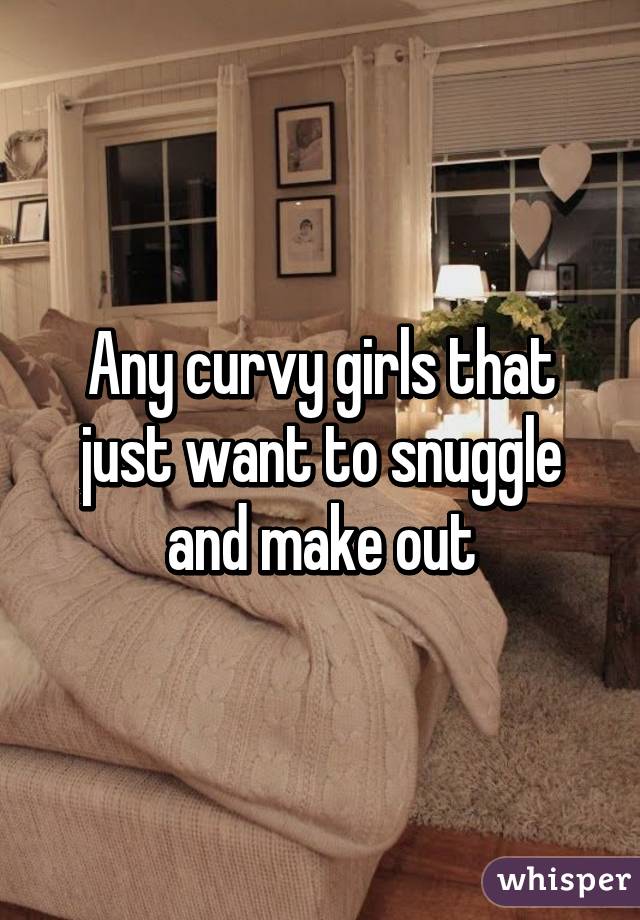 Any curvy girls that just want to snuggle and make out