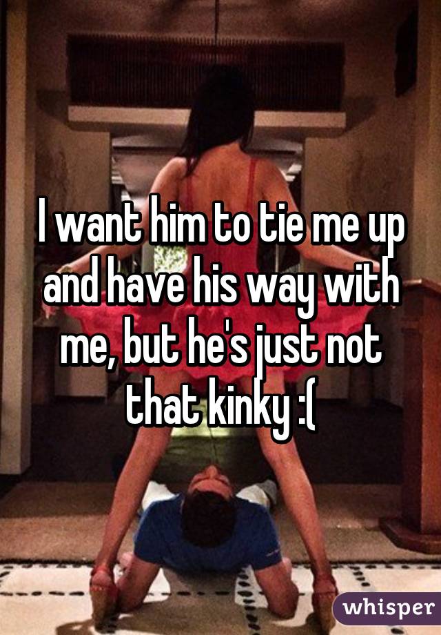 I want him to tie me up and have his way with me, but he's just not that kinky :(