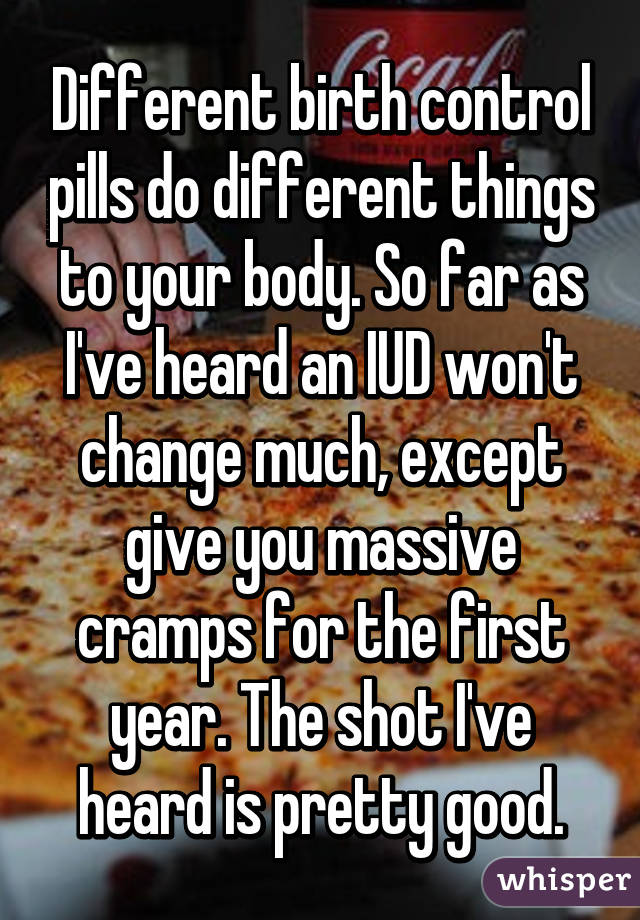 Different birth control pills do different things to your body. So far as I've heard an IUD won't change much, except give you massive cramps for the first year. The shot I've heard is pretty good.
