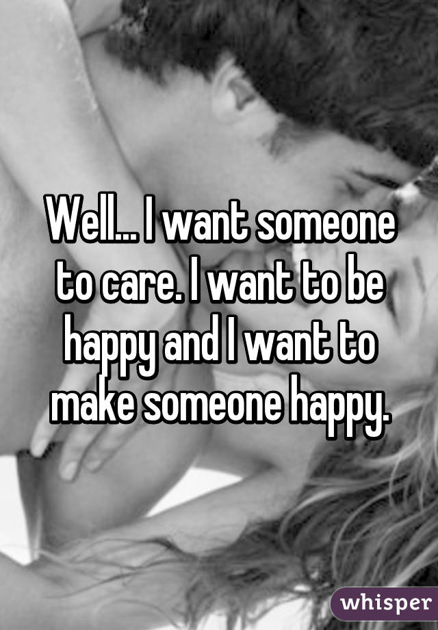 Well... I want someone to care. I want to be happy and I want to make someone happy.