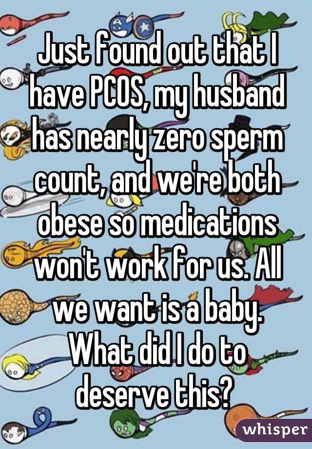 Just found out that I have PCOS, my husband has nearly zero sperm count, and we're both obese so medications won't work for us. All we want is a baby. What did I do to deserve this? 