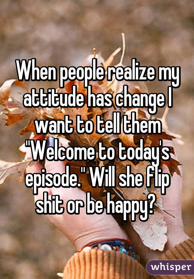 When people realize my attitude has change I want to tell them "Welcome to today's episode." Will she flip shit or be happy? 