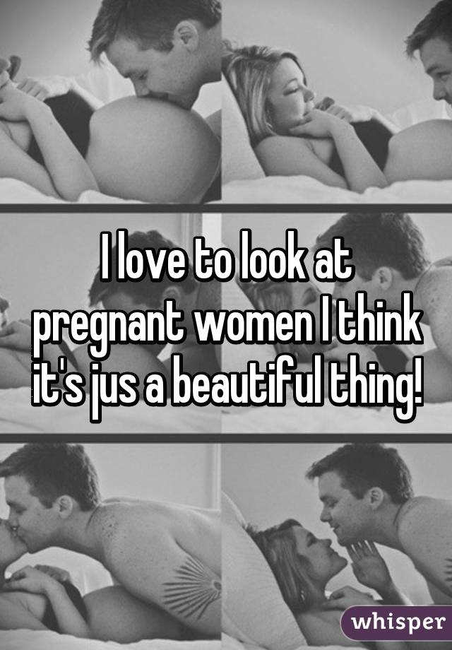 I love to look at pregnant women I think it's jus a beautiful thing!