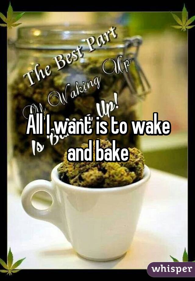 All I want is to wake and bake