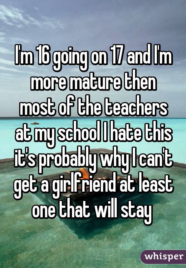 I'm 16 going on 17 and I'm more mature then most of the teachers at my school I hate this it's probably why I can't get a girlfriend at least one that will stay 