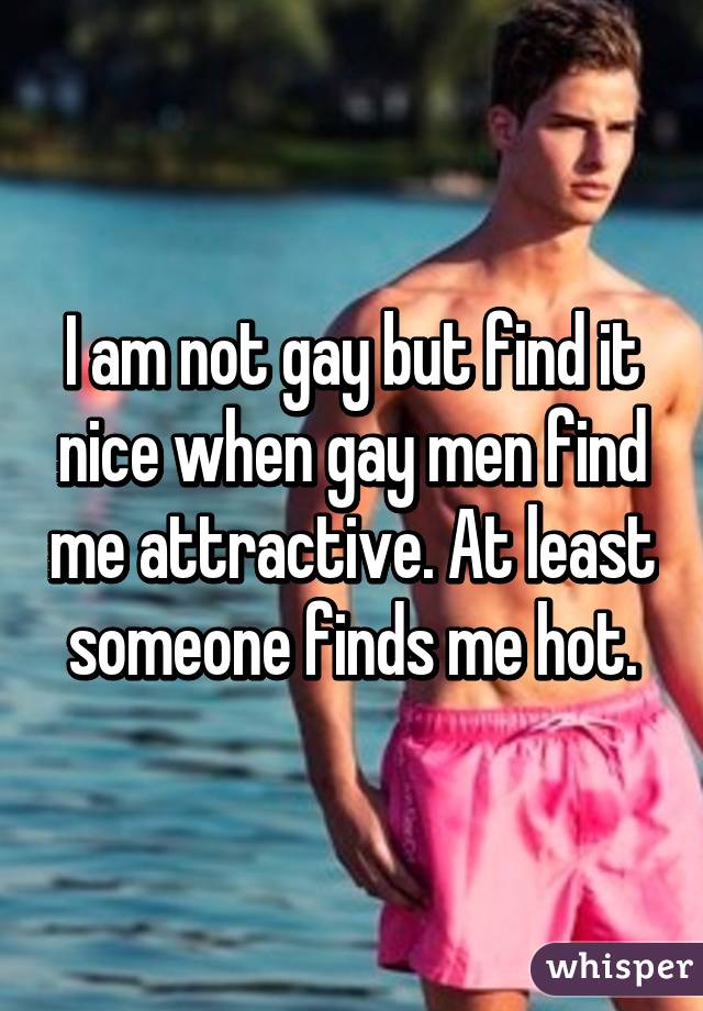 I am not gay but find it nice when gay men find me attractive. At least someone finds me hot.