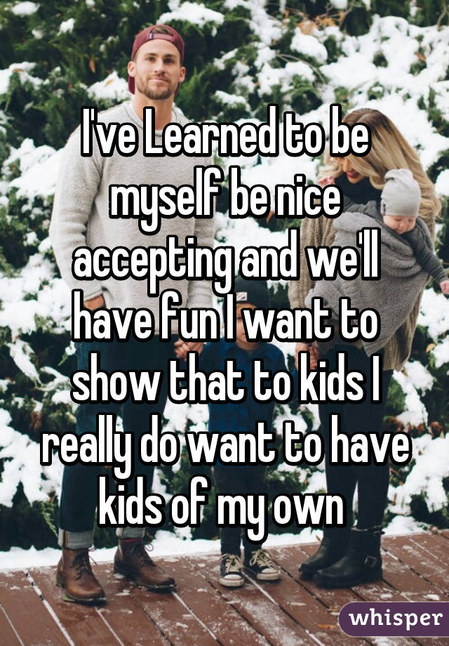 I've Learned to be myself be nice accepting and we'll have fun I want to show that to kids I really do want to have kids of my own 
