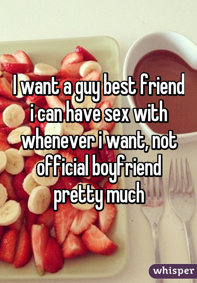 I want a guy best friend i can have sex with whenever i want, not official boyfriend pretty much